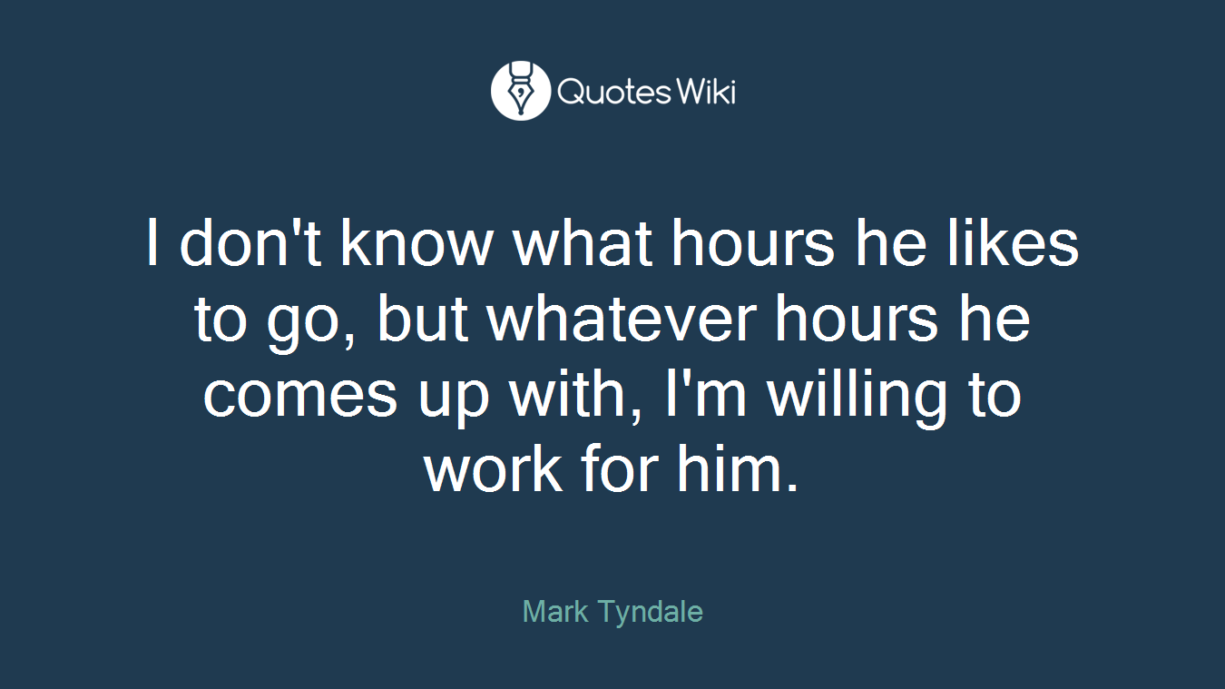 I don't know what hours he likes to go, but whatever hours he comes up with, I'm willing to work for him.