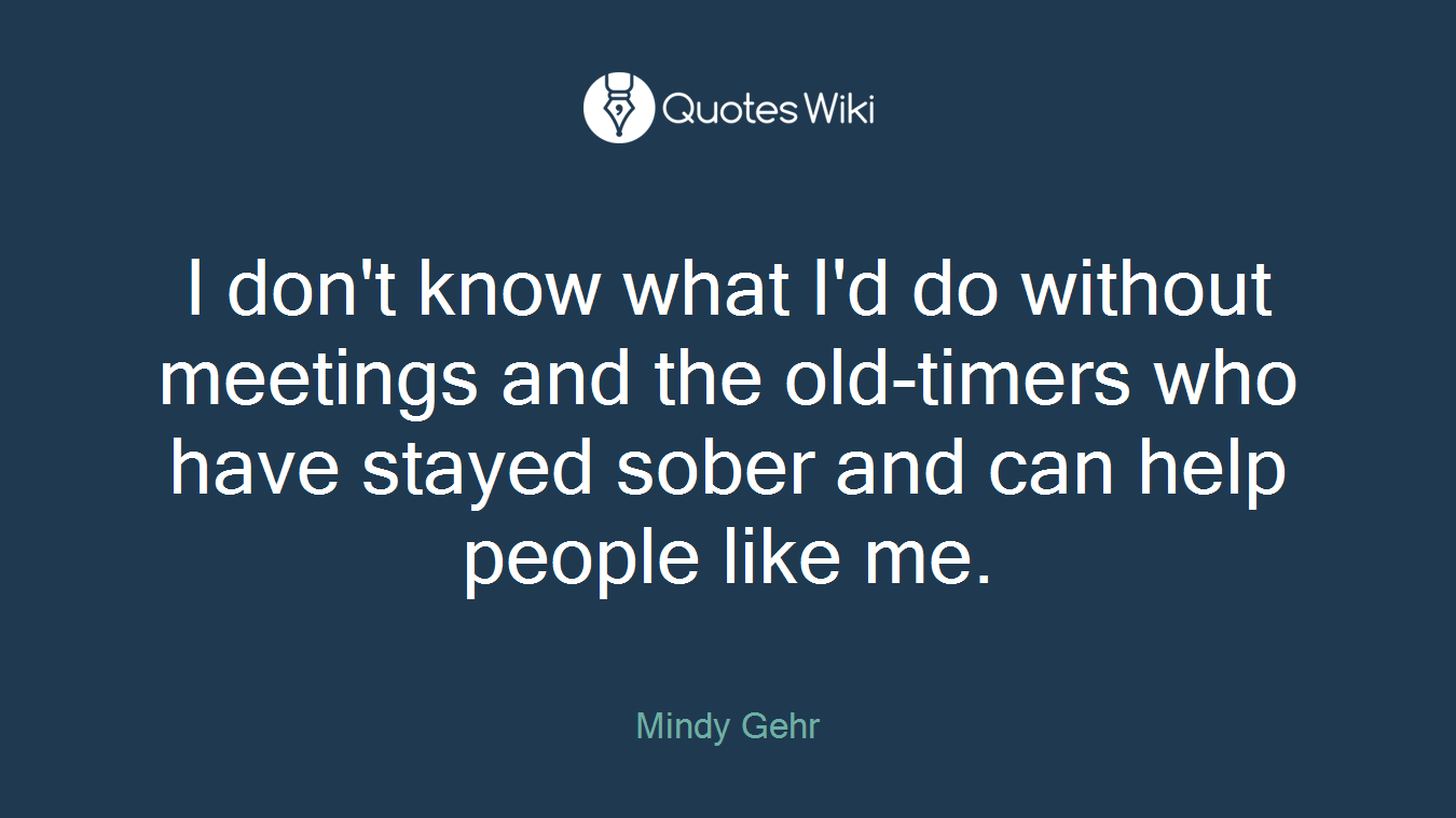 I don't know what I'd do without meetings and the old-timers who have stayed sober and can help people like me.