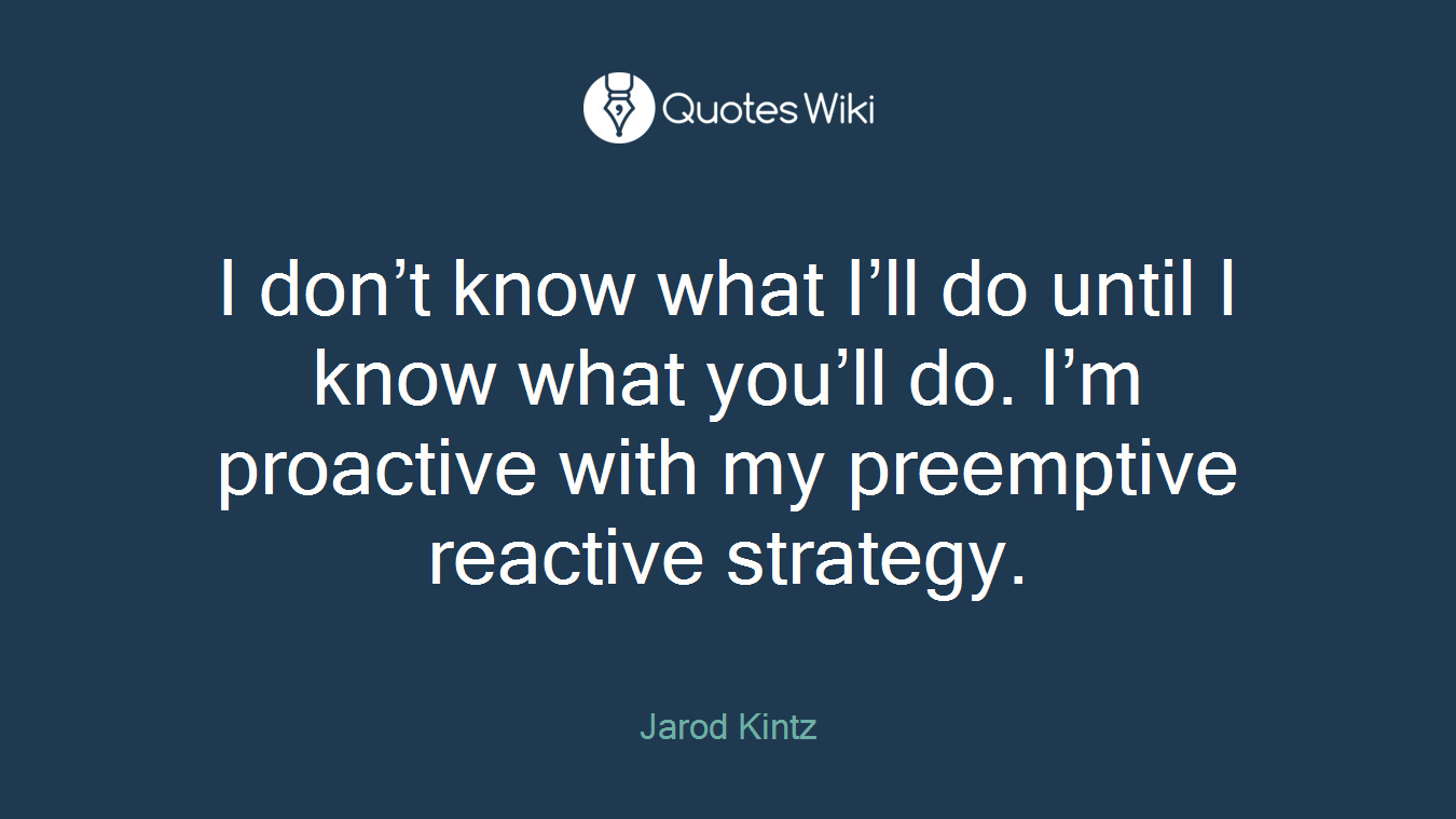 I don’t know what I’ll do until I know what you’ll do. I’m proactive with my preemptive reactive strategy.