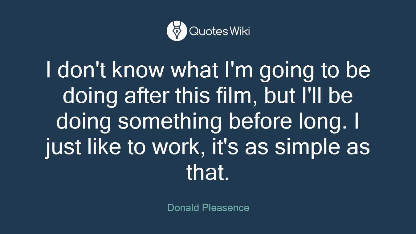 I don't know what I'm going to be doing after this film, but I'll be doing something before long. I just like to work, it's as simple as that.