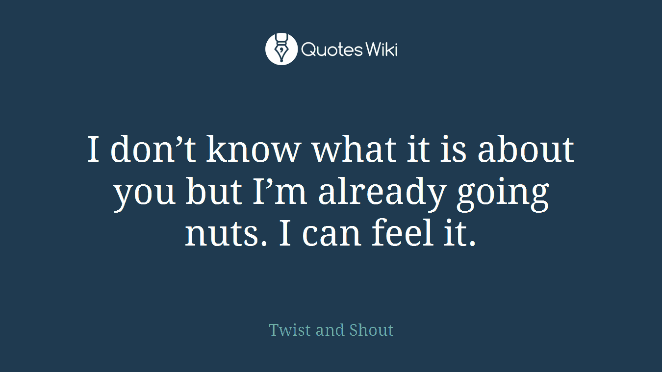 I don’t know what it is about you but I’m already going nuts. I can feel it.