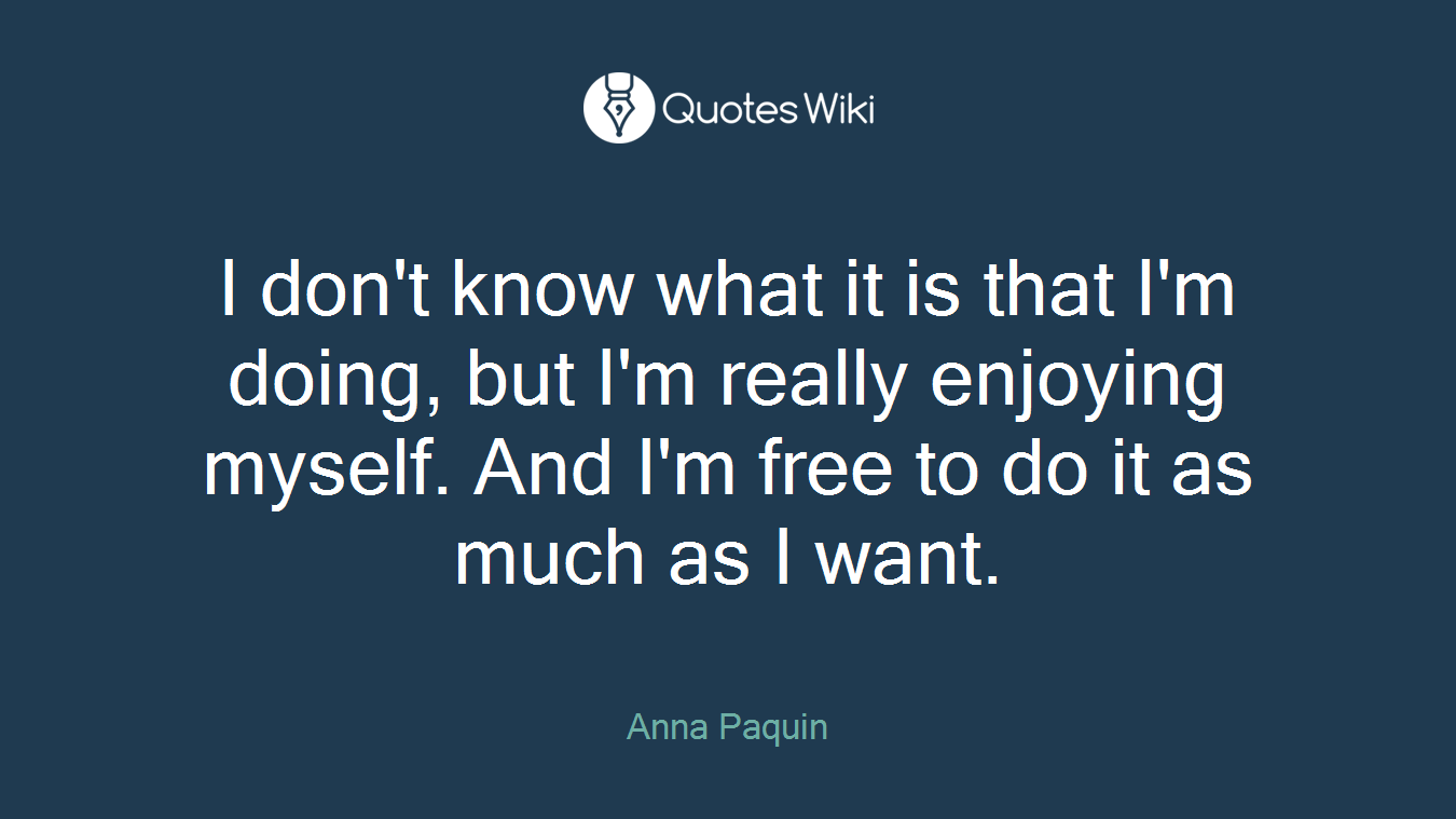 I don't know what it is that I'm doing, but I'm really enjoying myself. And I'm free to do it as much as I want.
