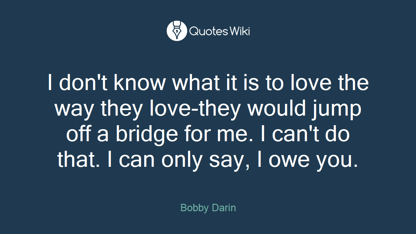 I don't know what it is to love the way they love-they would jump off a bridge for me. I can't do that. I can only say, I owe you.