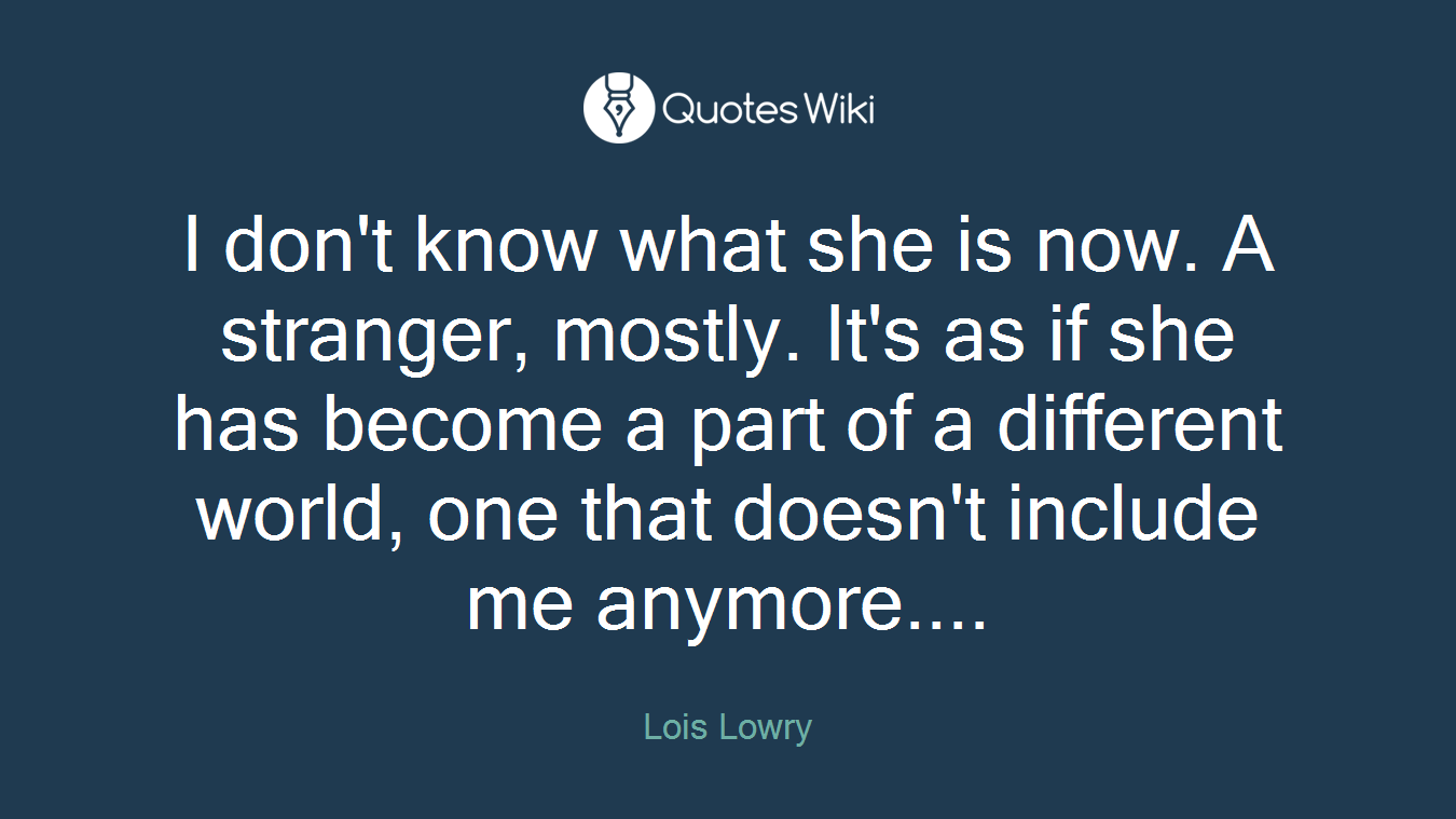 I don't know what she is now. A stranger, mostly. It's as if she has become a part of a different world, one that doesn't include me anymore....