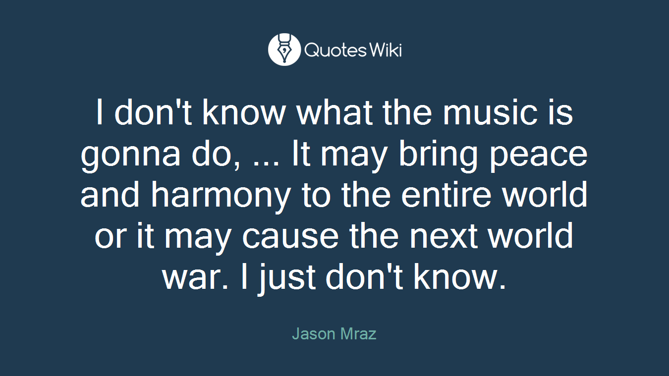 I don't know what the music is gonna do, ... It may bring peace and harmony to the entire world or it may cause the next world war. I just don't know.