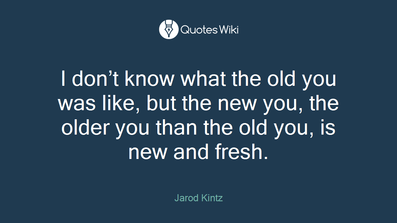 I don’t know what the old you was like, but the new you, the older you than the old you, is new and fresh.