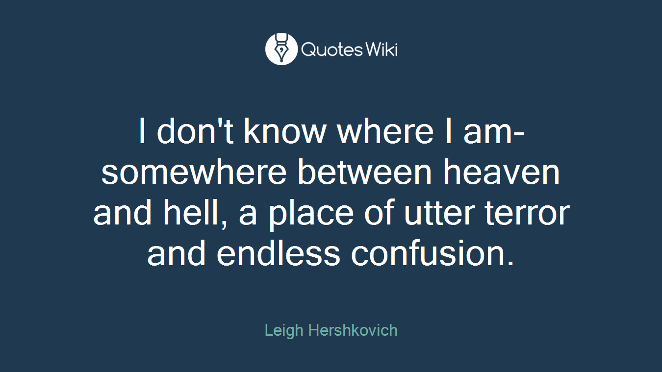 I don't know where I am- somewhere between heaven and hell, a place of utter terror and endless confusion.