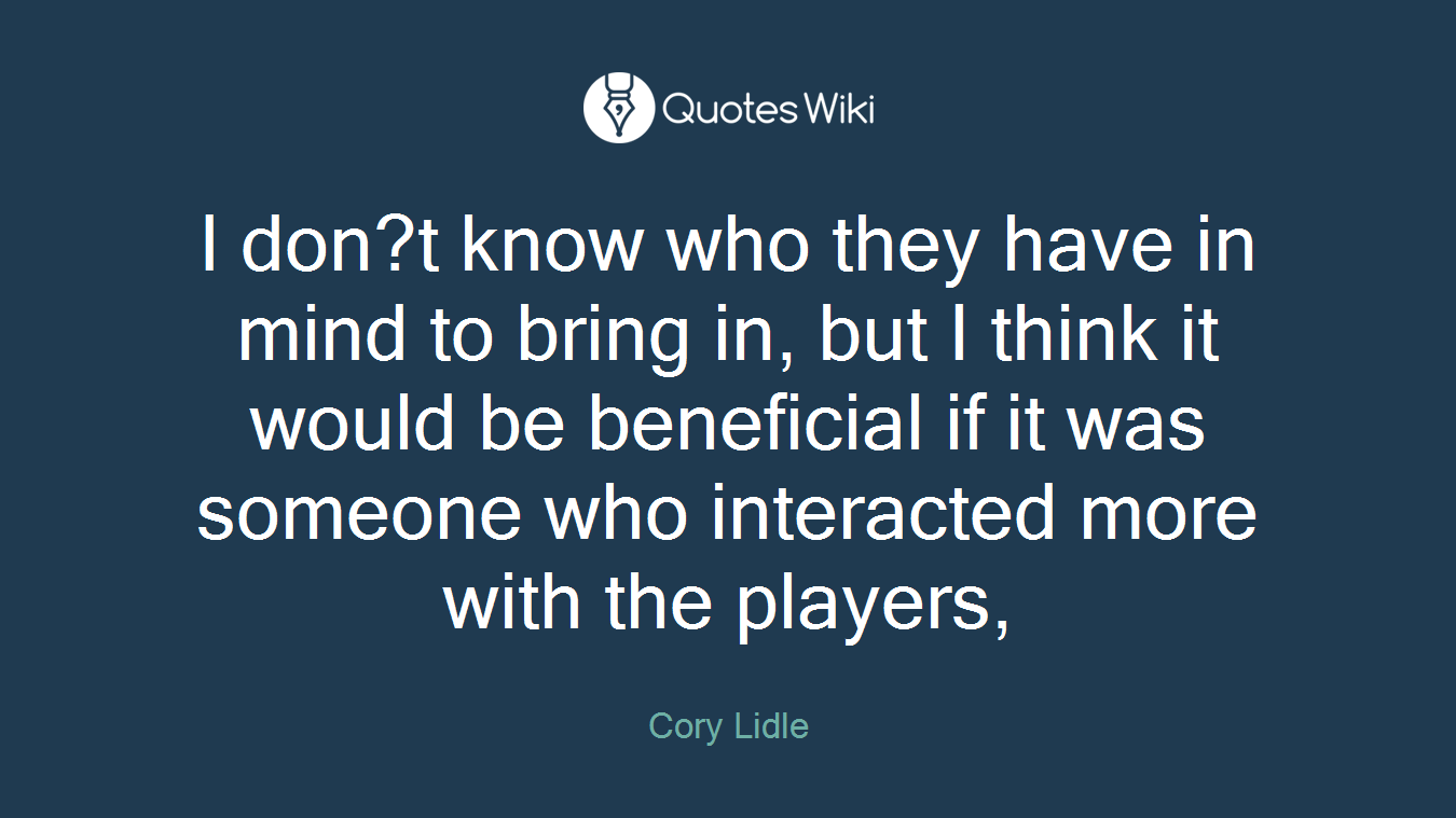 I don?t know who they have in mind to bring in, but I think it would be beneficial if it was someone who interacted more with the players,