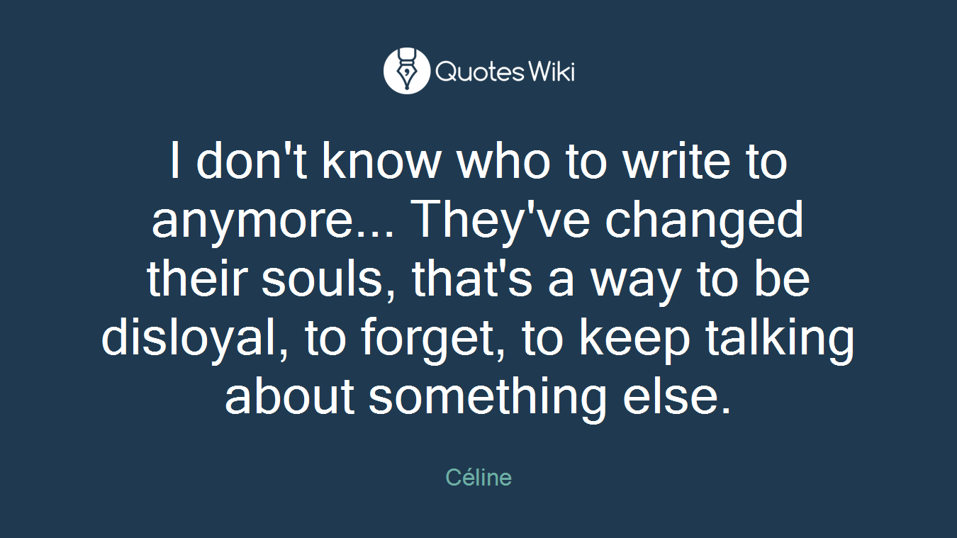I don't know who to write to anymore... They've changed their souls, that's a way to be disloyal, to forget, to keep talking about something else.