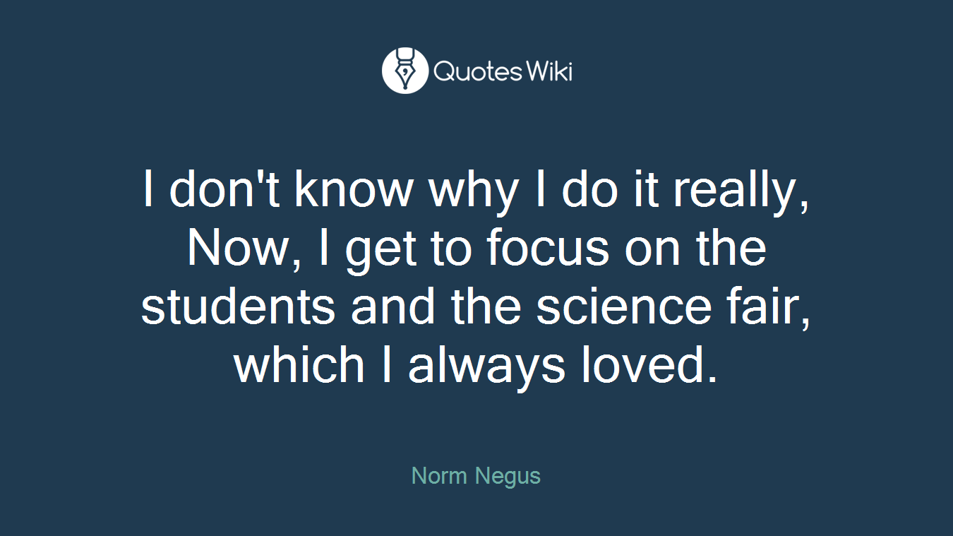 I don't know why I do it really, Now, I get to focus on the students and the science fair, which I always loved.