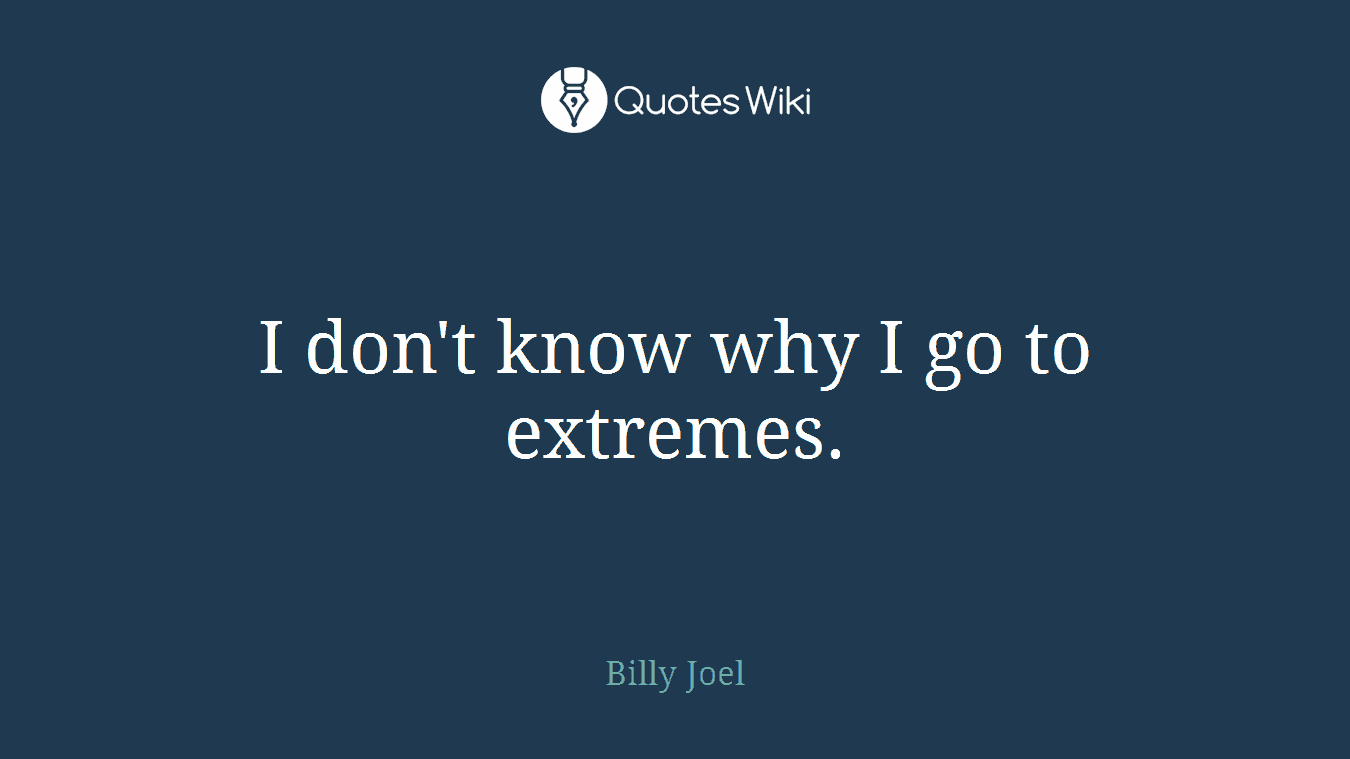 I don't know why I go to extremes.