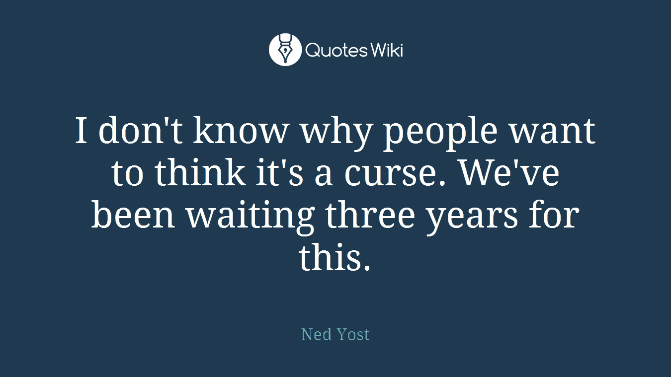 I don't know why people want to think it's a curse. We've been waiting three years for this.