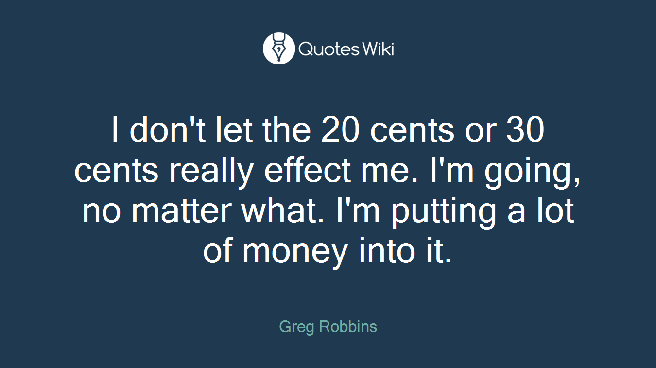 I don't let the 20 cents or 30 cents really effect me. I'm going, no matter what. I'm putting a lot of money into it.
