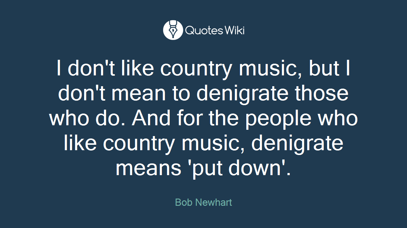 I don't like country music, but I don't mean to denigrate those who do. And for the people who like country music, denigrate means 'put down'.