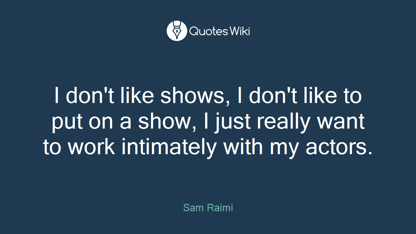 I don't like shows, I don't like to put on a show, I just really want to work intimately with my actors.
