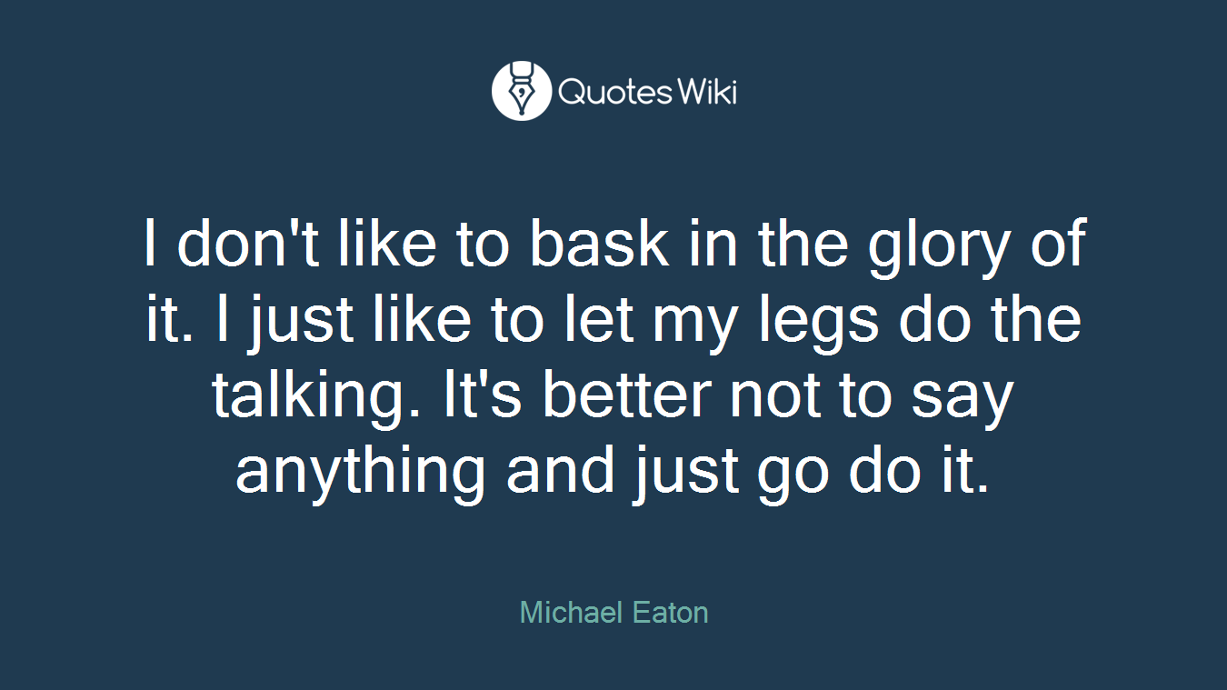 I don't like to bask in the glory of it. I just like to let my legs do the talking. It's better not to say anything and just go do it.