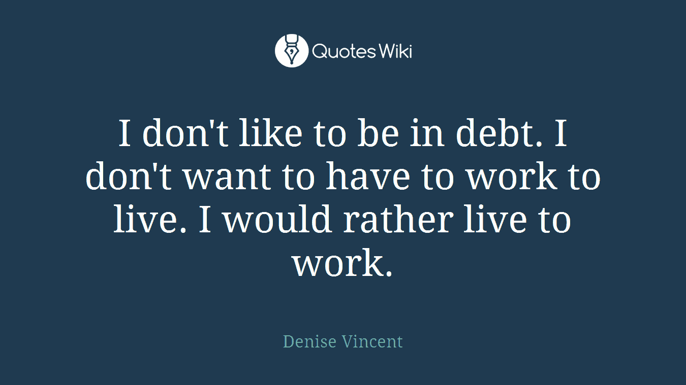 I don't like to be in debt. I don't want to have to work to live. I would rather live to work.