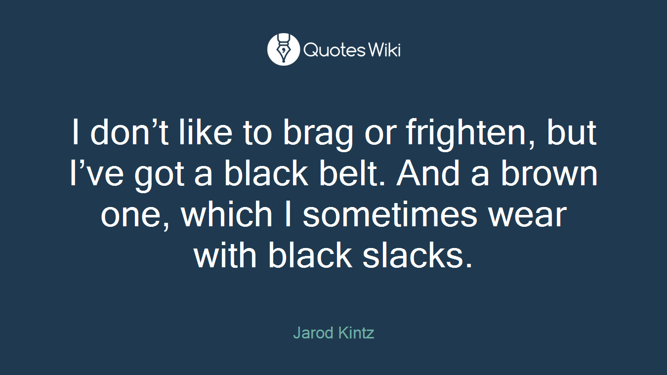 I don’t like to brag or frighten, but I’ve got a black belt. And a brown one, which I sometimes wear with black slacks.