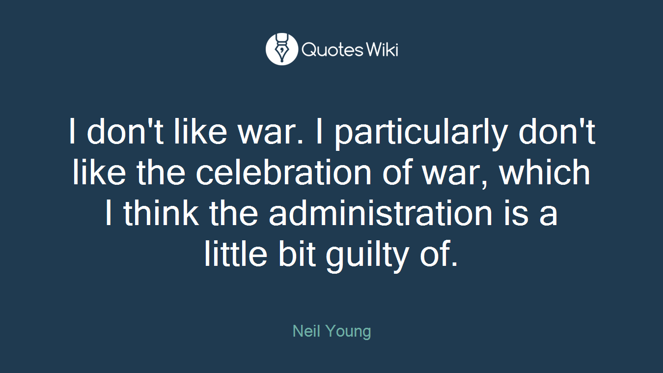 I don't like war. I particularly don't like the celebration of war, which I think the administration is a little bit guilty of.
