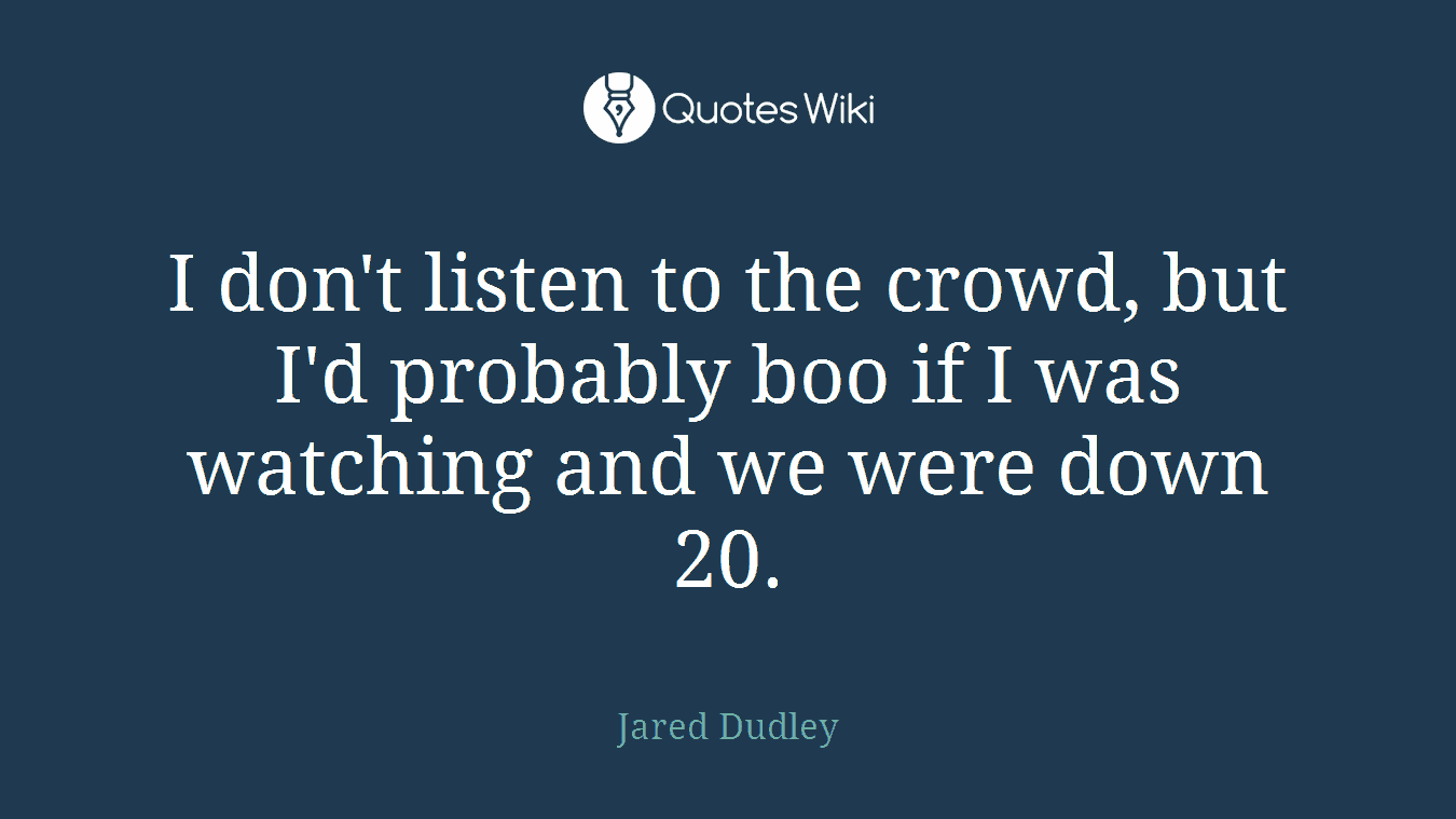 I don't listen to the crowd, but I'd probably boo if I was watching and we were down 20.