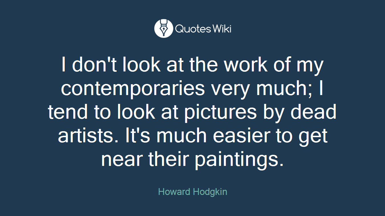 I don't look at the work of my contemporaries very much; I tend to look at pictures by dead artists. It's much easier to get near their paintings.