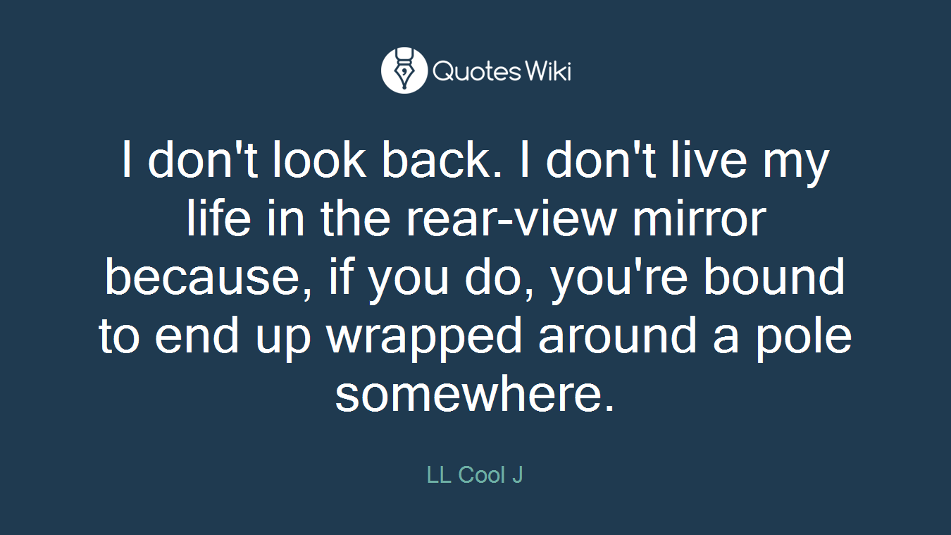 I don't look back. I don't live my life in the rear-view mirror because, if you do, you're bound to end up wrapped around a pole somewhere.