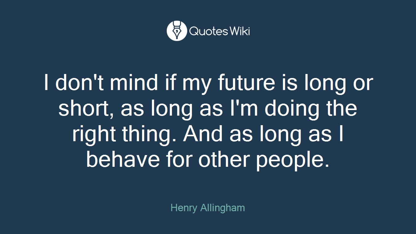 I don't mind if my future is long or short, as long as I'm doing the right thing. And as long as I behave for other people.