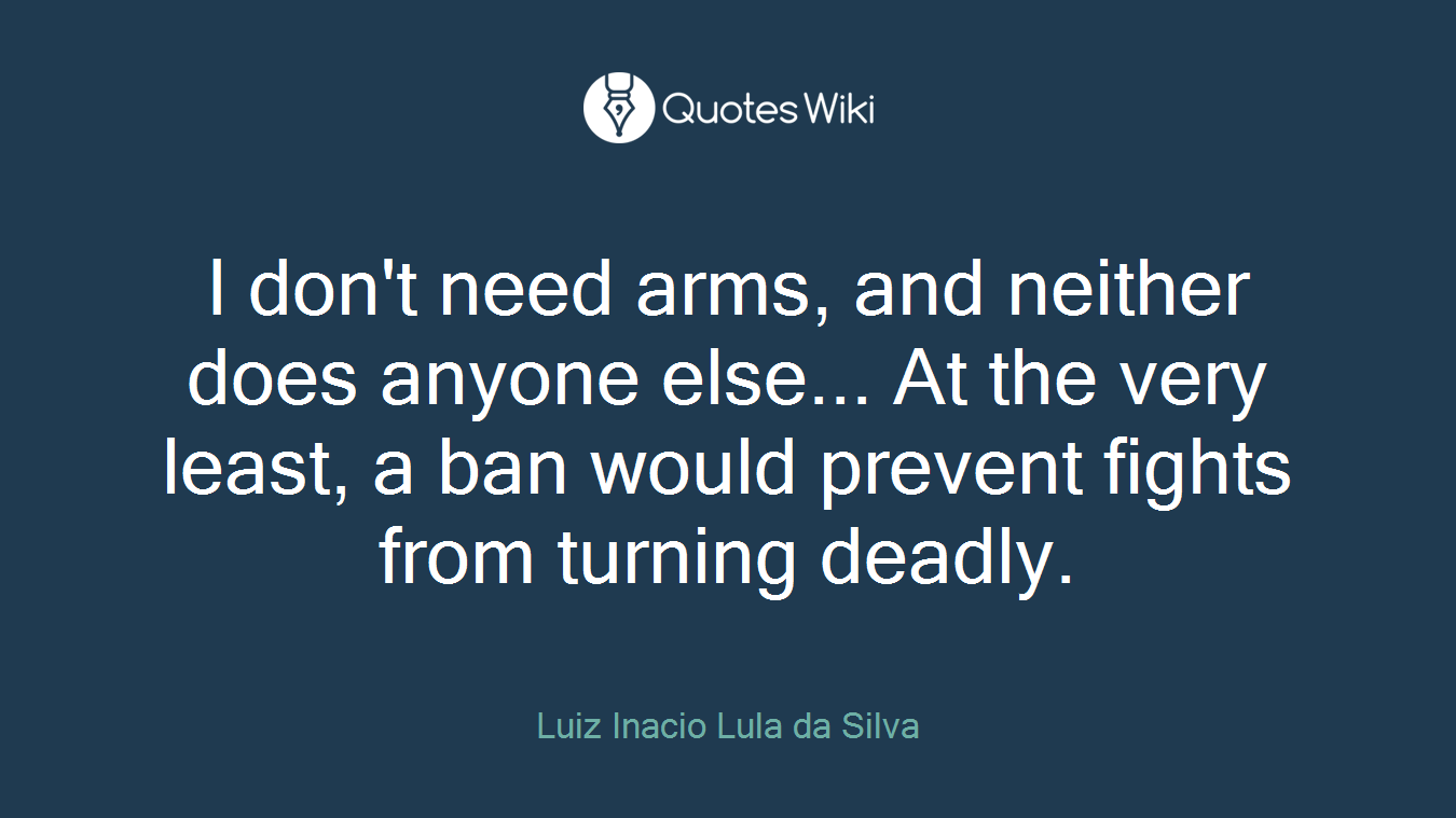 I don't need arms, and neither does anyone else... At the very least, a ban would prevent fights from turning deadly.