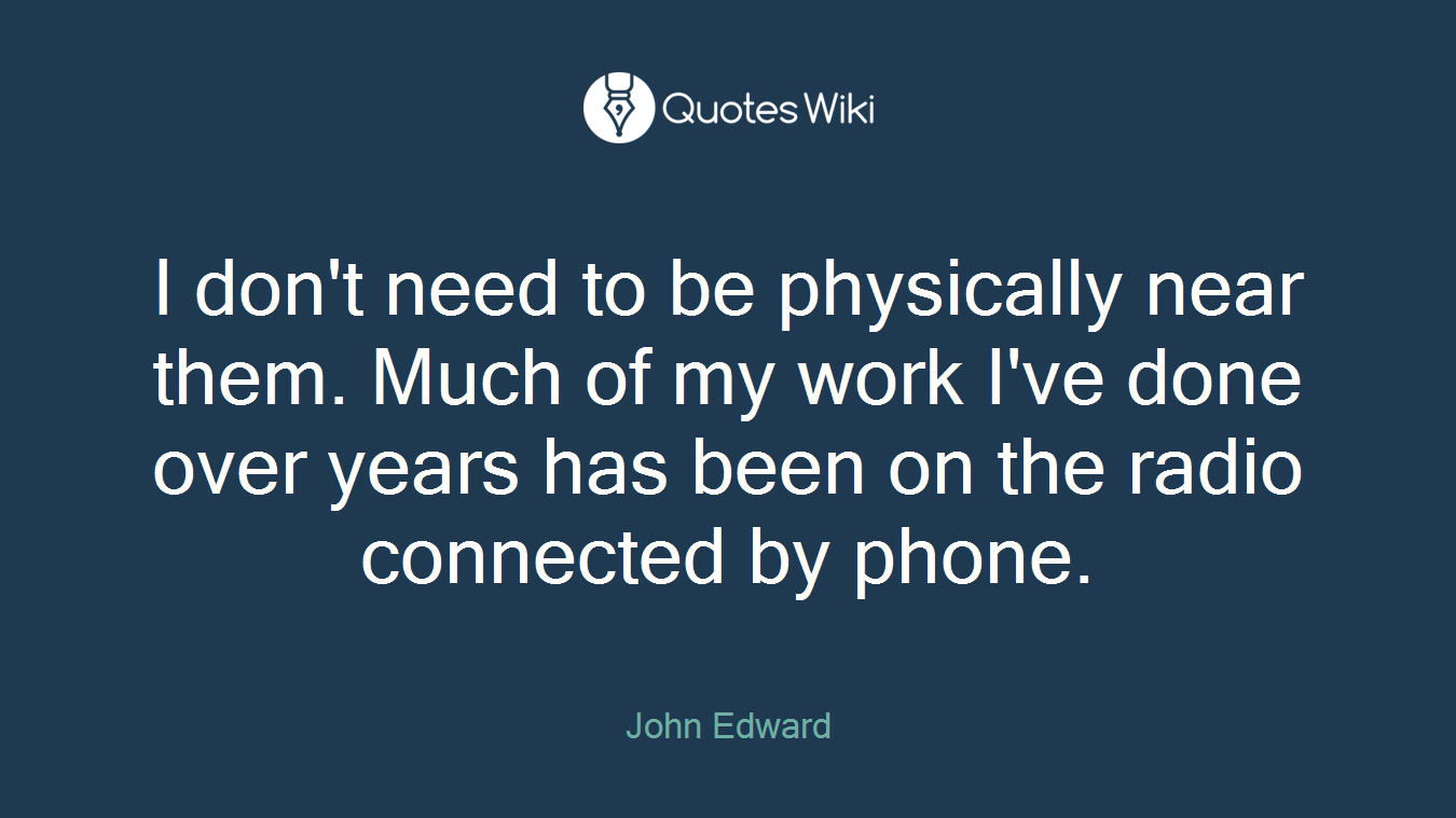 I don't need to be physically near them. Much of my work I've done over years has been on the radio connected by phone.
