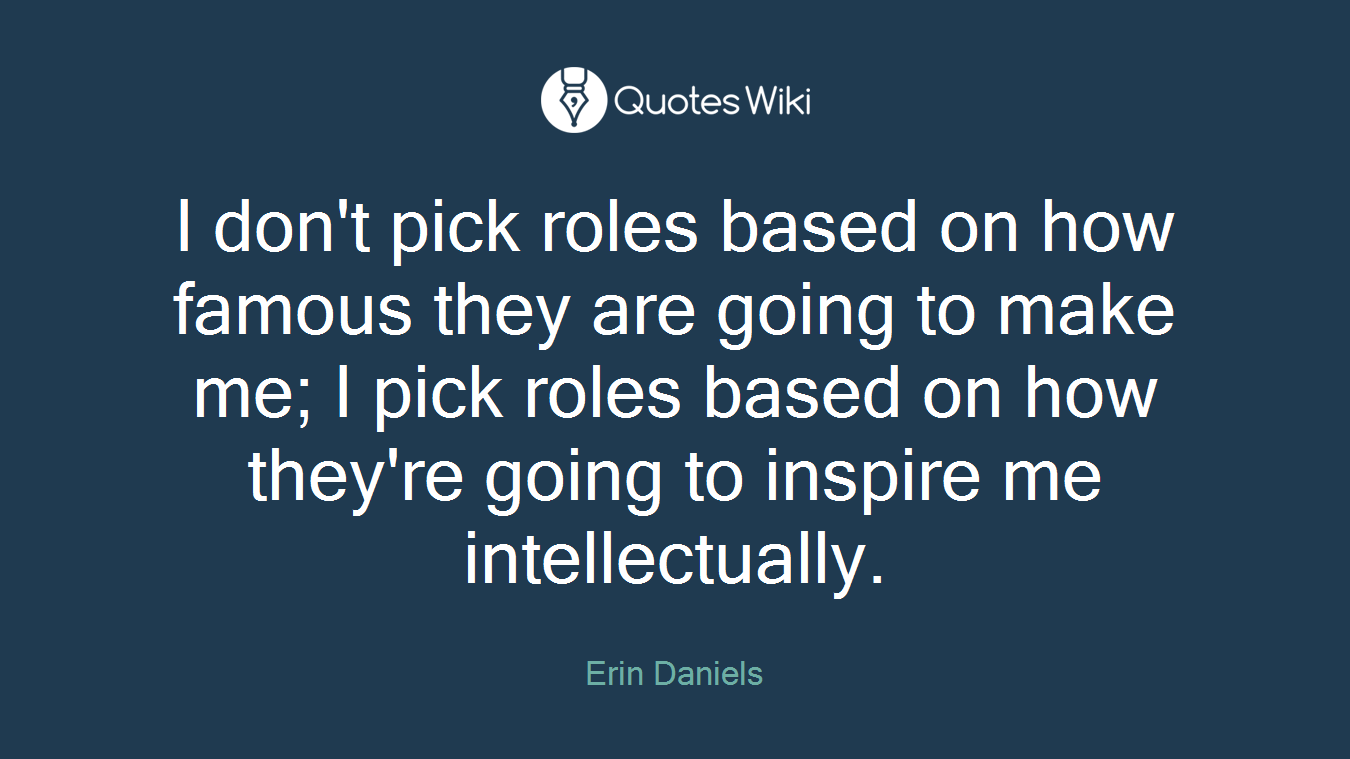 I don't pick roles based on how famous they are going to make me; I pick roles based on how they're going to inspire me intellectually.