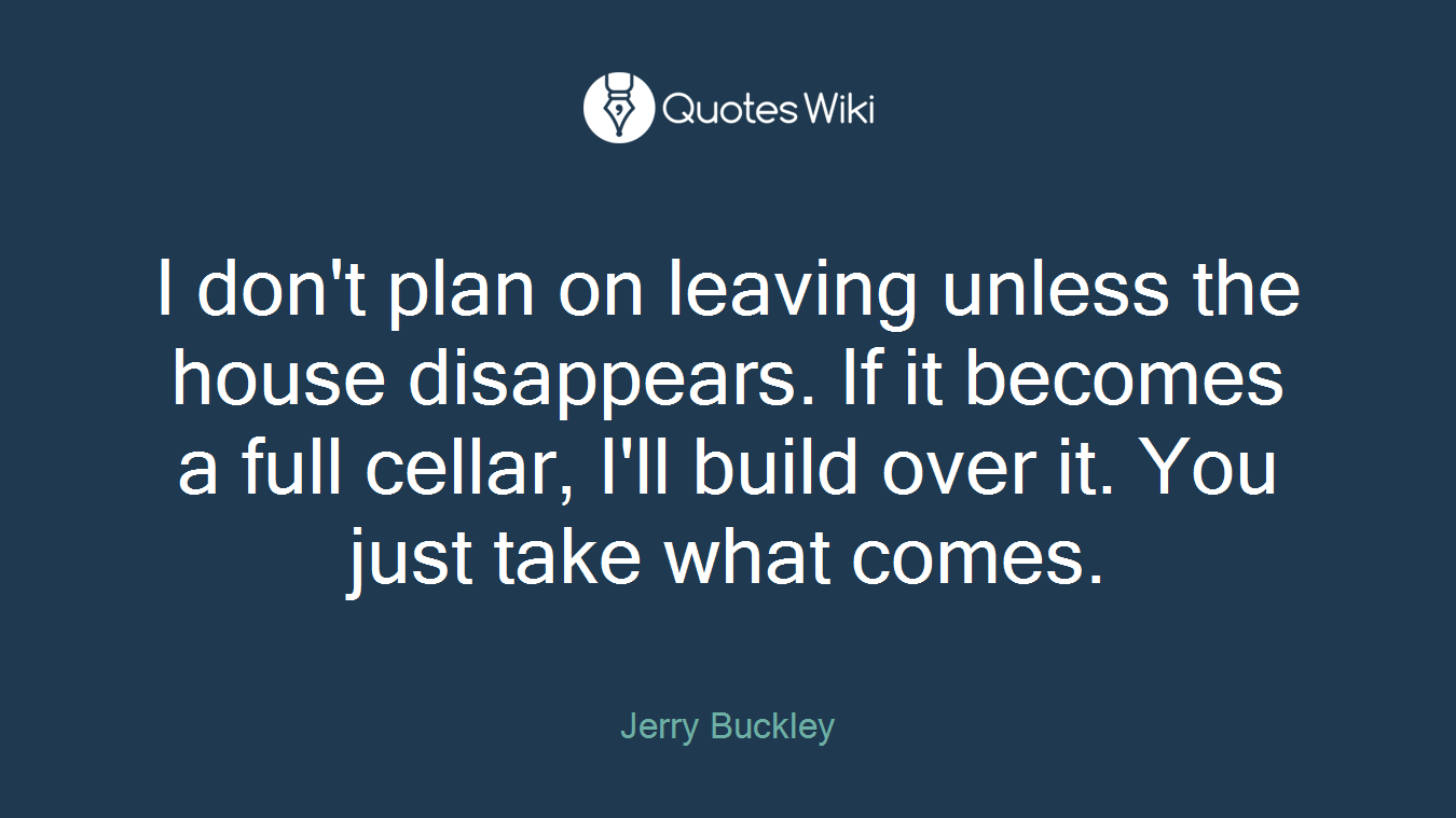I don't plan on leaving unless the house disappears. If it becomes a full cellar, I'll build over it. You just take what comes.