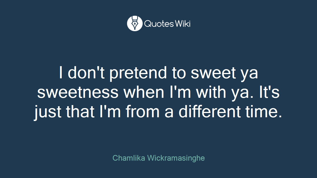 I don't pretend to sweet ya sweetness when I'm with ya. It's just that I'm from a different time.