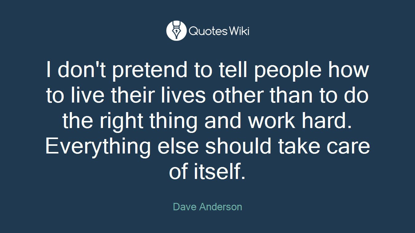 I don't pretend to tell people how to live their lives other than to do the right thing and work hard. Everything else should take care of itself.