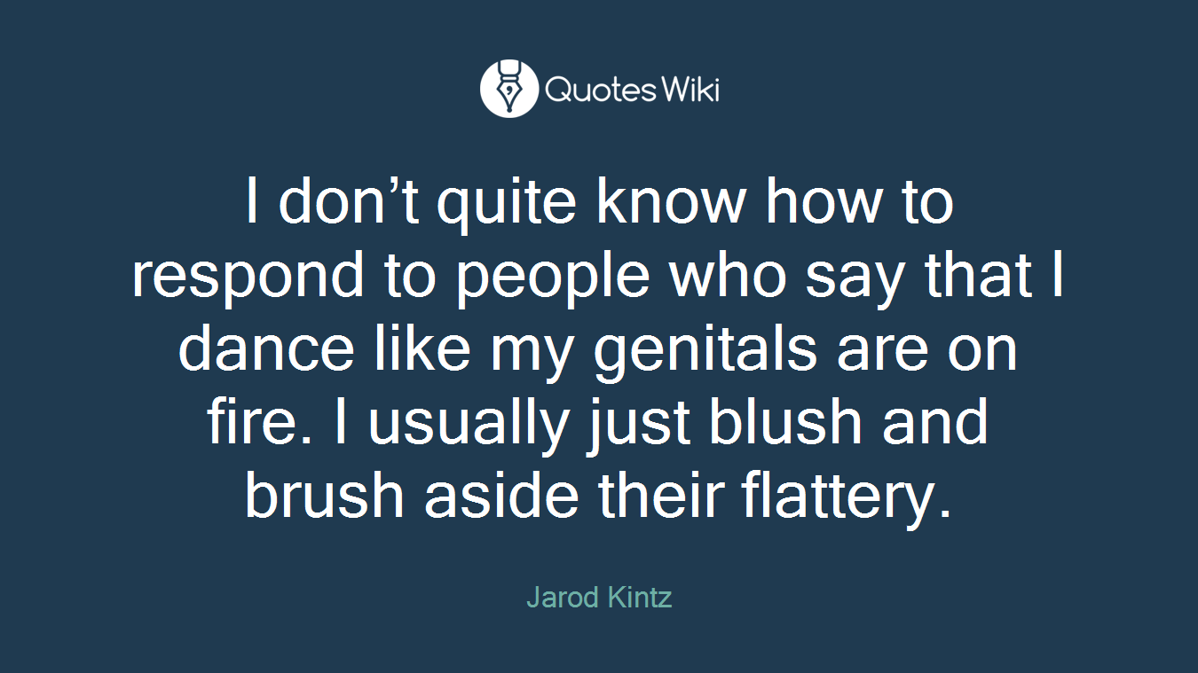 I don’t quite know how to respond to people who say that I dance like my genitals are on fire. I usually just blush and brush aside their flattery.