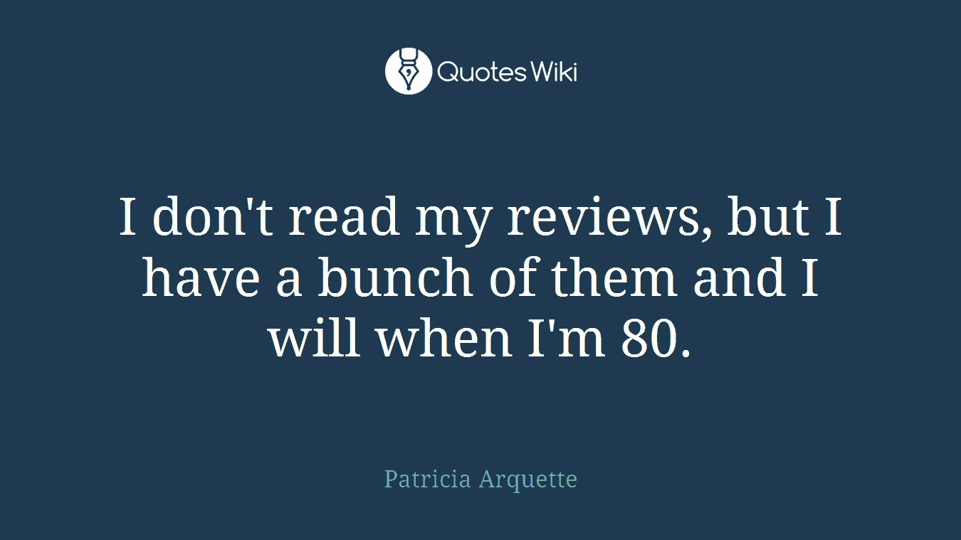 I don't read my reviews, but I have a bunch of them and I will when I'm 80.