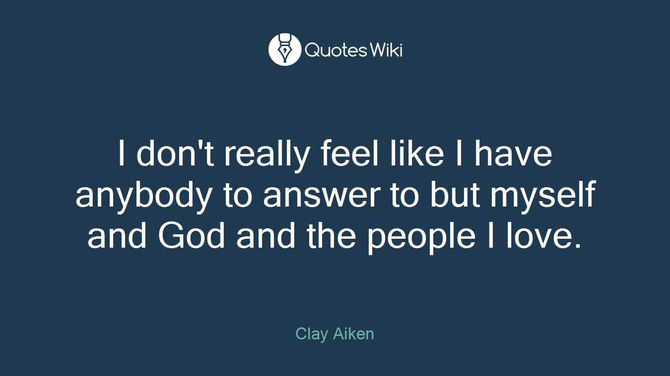 I don't really feel like I have anybody to answer to but myself and God and the people I love.