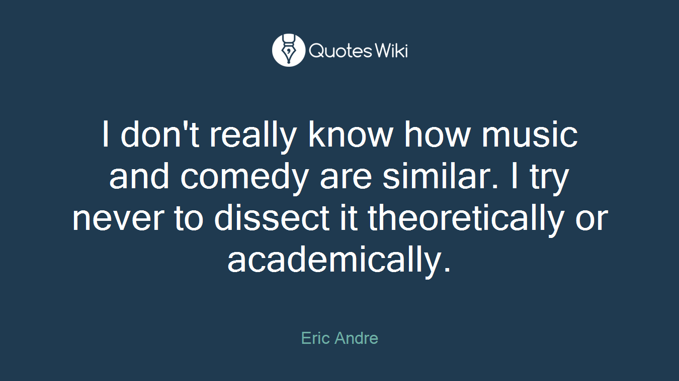 I don't really know how music and comedy are similar. I try never to dissect it theoretically or academically.