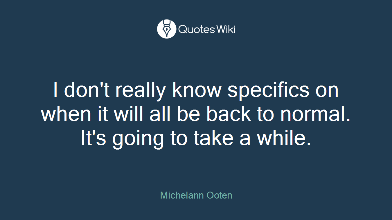 I don't really know specifics on when it will all be back to normal. It's going to take a while.