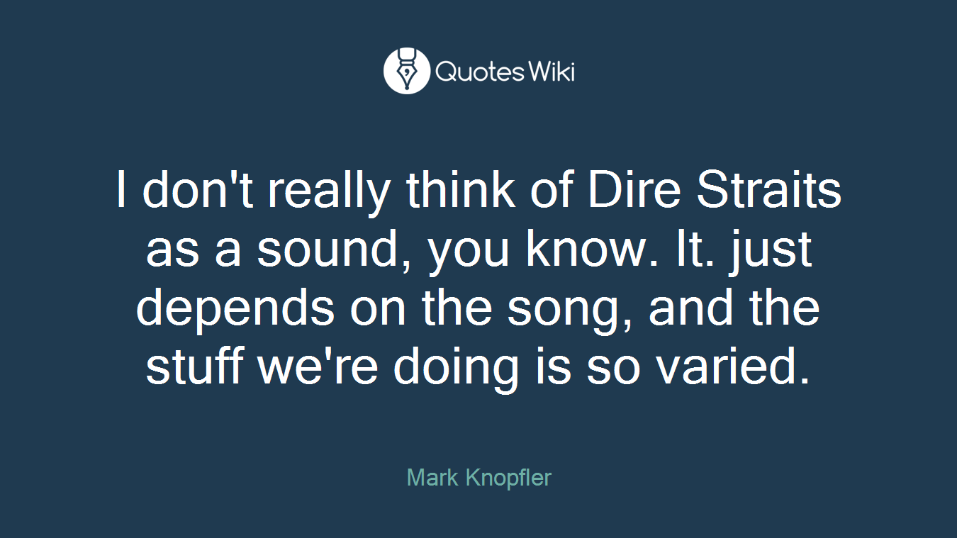 I don't really think of Dire Straits as a sound, you know. It. just depends on the song, and the stuff we're doing is so varied.