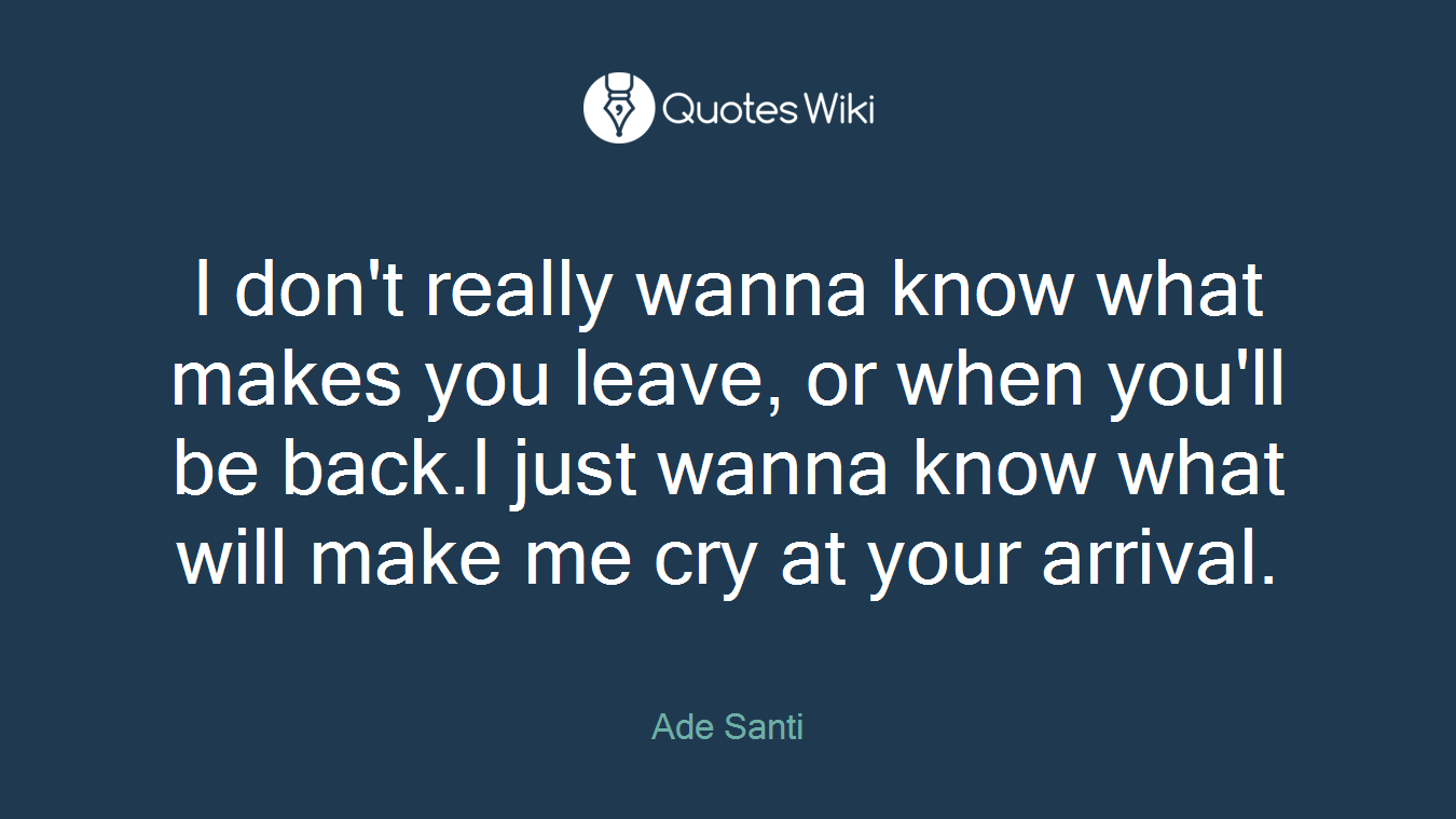 I don't really wanna know what makes you leave, or when you'll be back.I just wanna know what will make me cry at your arrival.