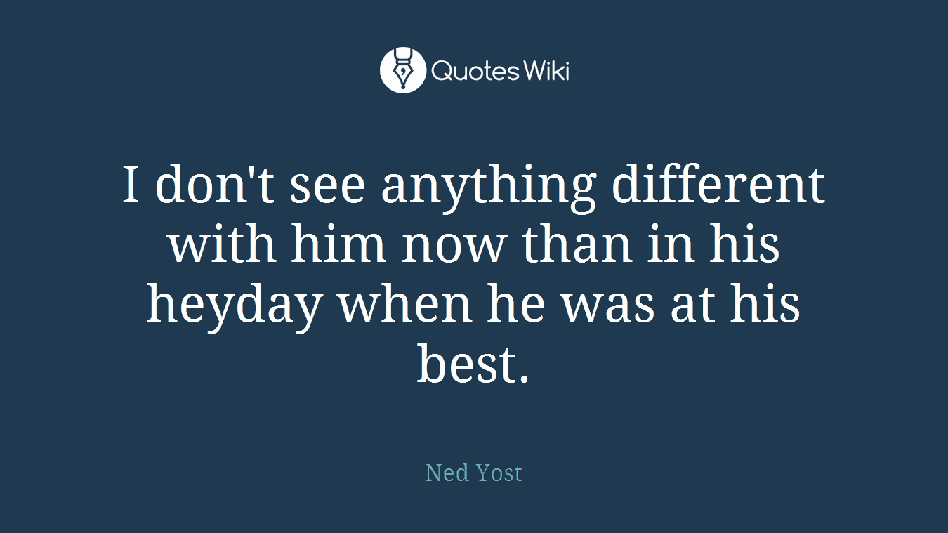 I don't see anything different with him now than in his heyday when he was at his best.