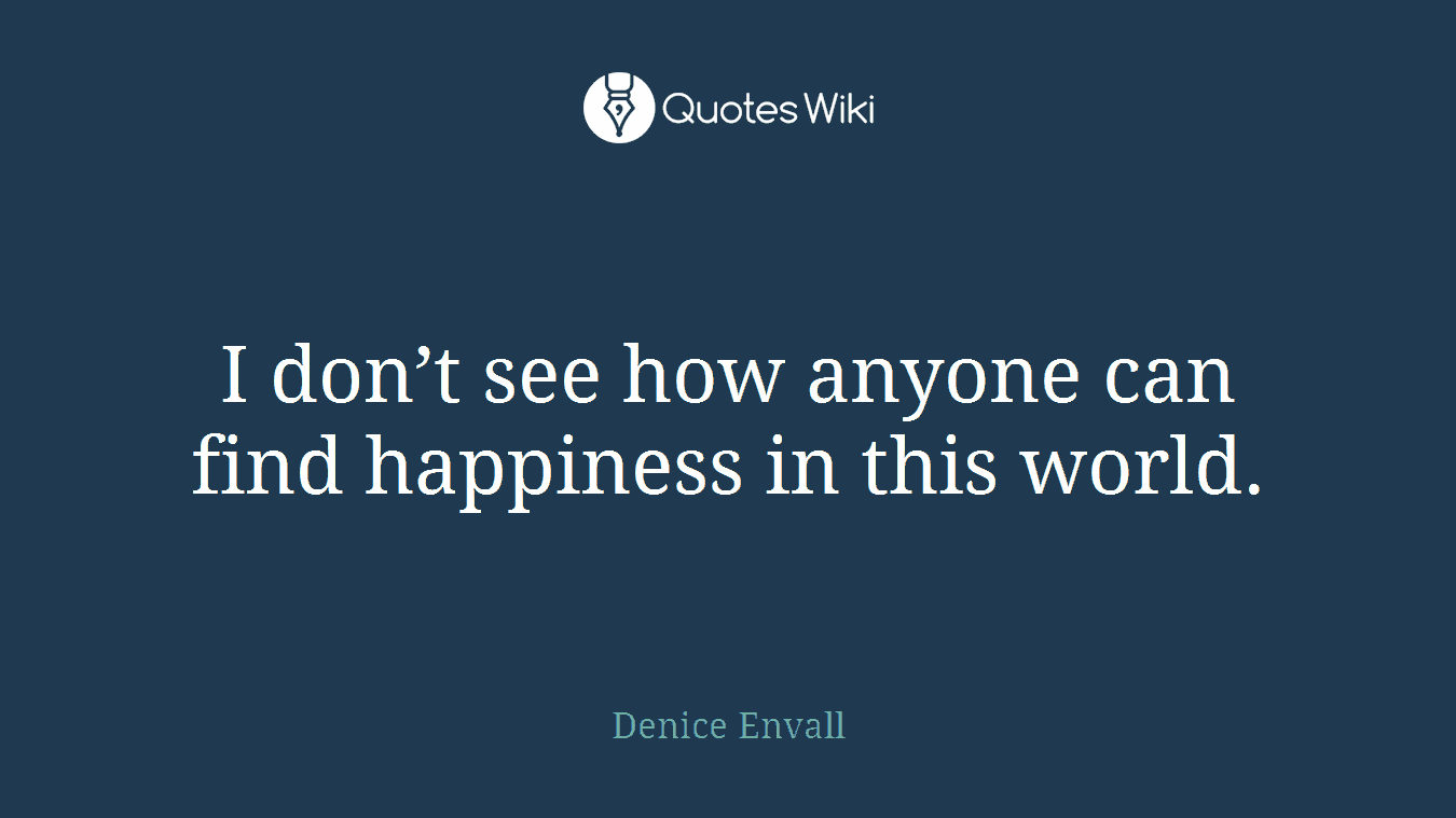 I don’t see how anyone can find happiness in this world.