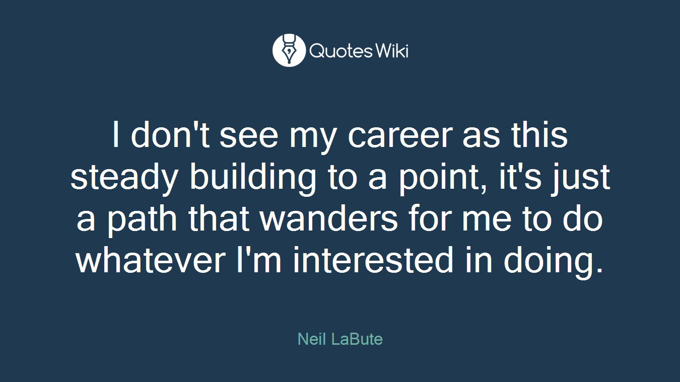 I don't see my career as this steady building to a point, it's just a path that wanders for me to do whatever I'm interested in doing.