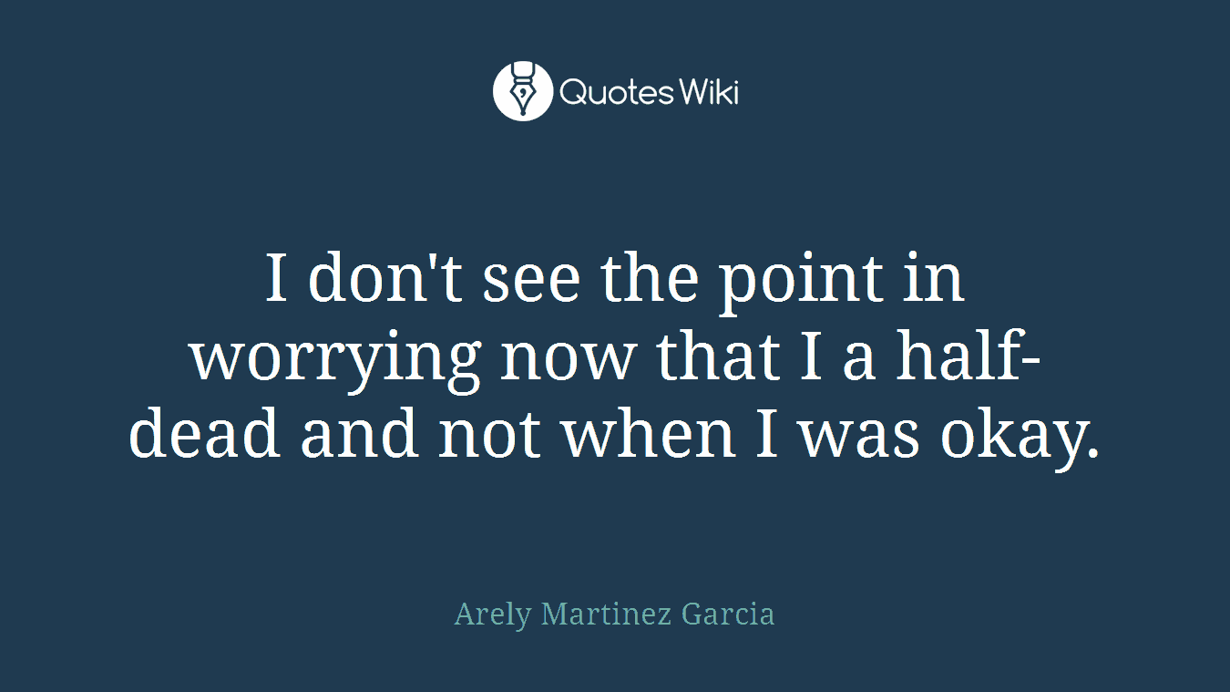 I don't see the point in worrying now that I a half-dead and not when I was okay.
