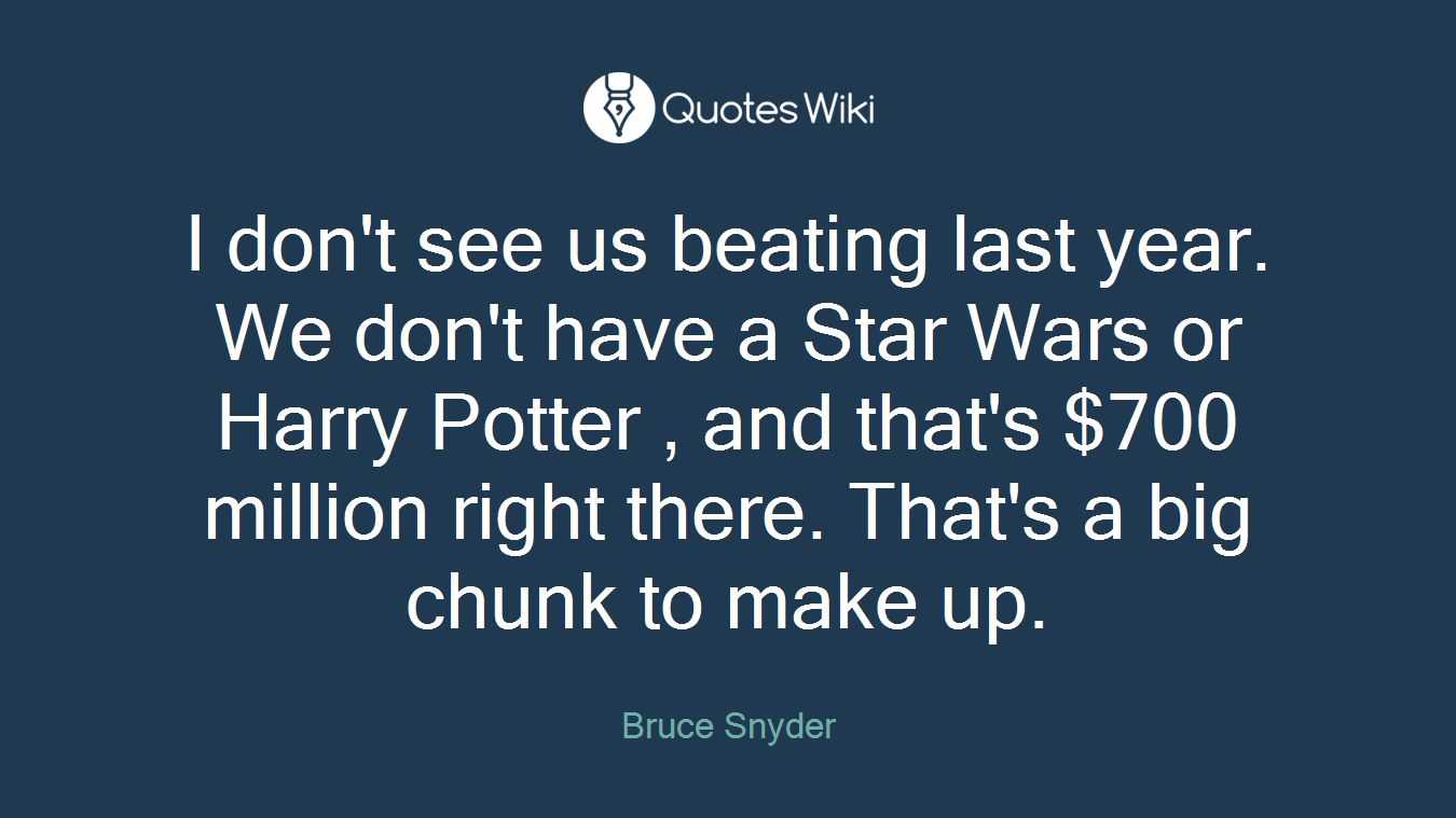 I don't see us beating last year. We don't have a Star Wars or Harry Potter , and that's $700 million right there. That's a big chunk to make up.