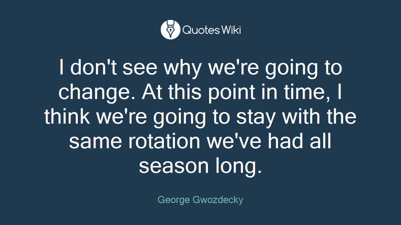 I don't see why we're going to change. At this point in time, I think we're going to stay with the same rotation we've had all season long.