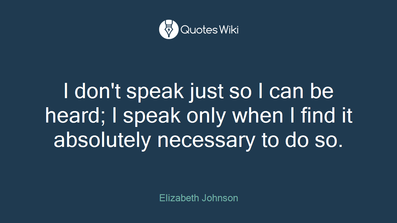 I don't speak just so I can be heard; I speak only when I find it absolutely necessary to do so.