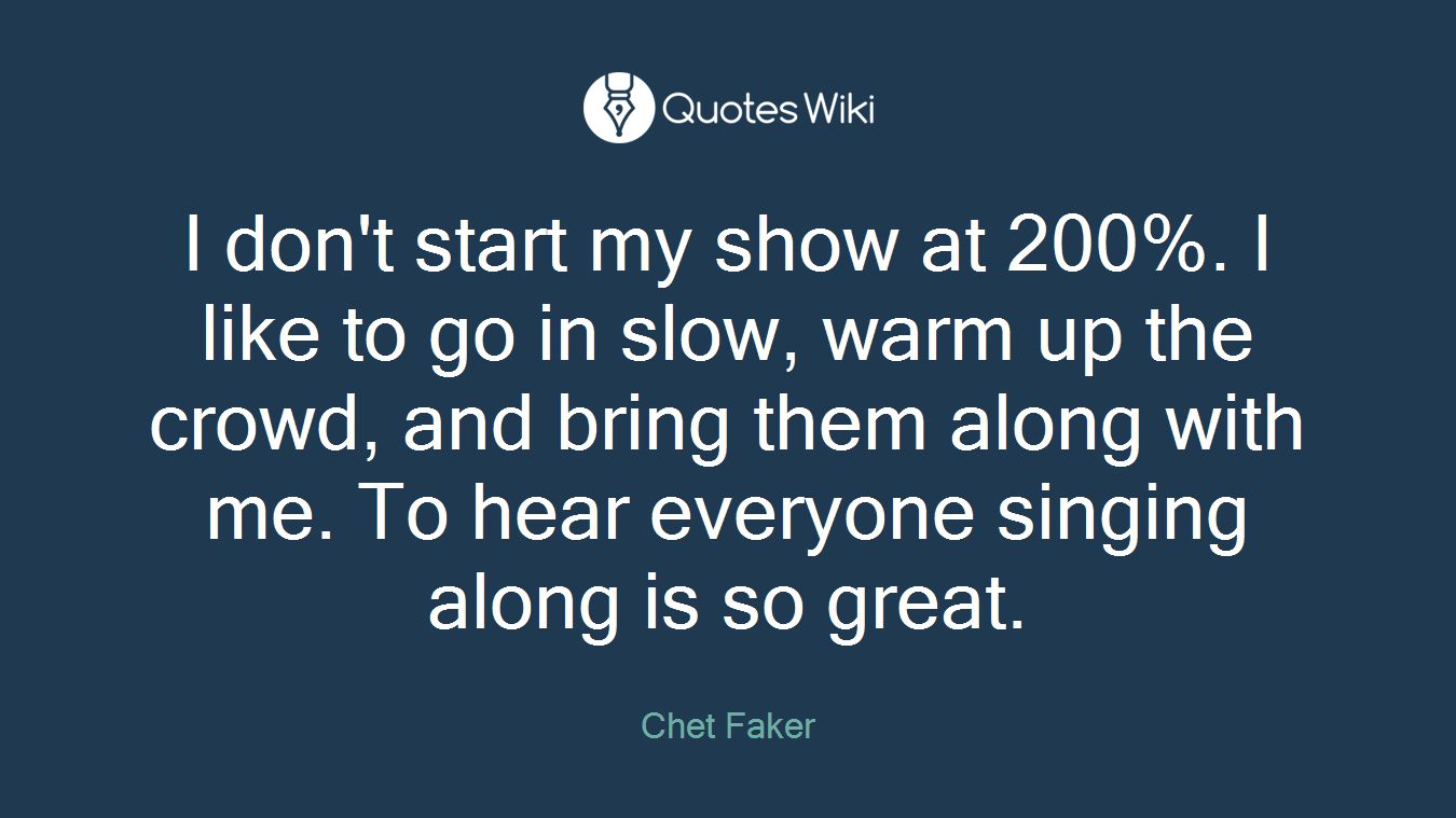 I don't start my show at 200%. I like to go in slow, warm up the crowd, and bring them along with me. To hear everyone singing along is so great.