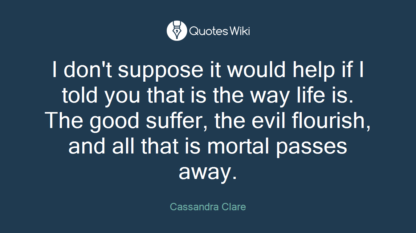 I don't suppose it would help if I told you that is the way life is. The good suffer, the evil flourish, and all that is mortal passes away.