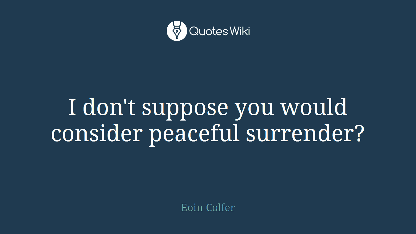 I don't suppose you would consider peaceful surrender?